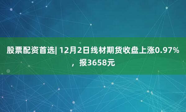 股票配资首选| 12月2日线材期货收盘上涨0.97%，报3658元