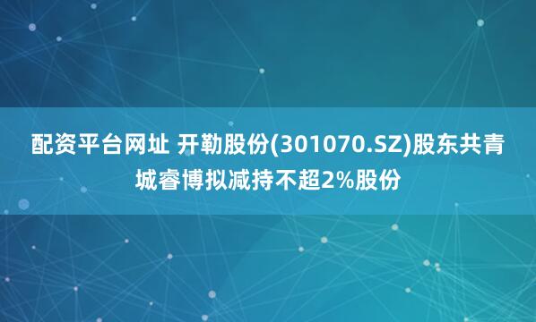 配资平台网址 开勒股份(301070.SZ)股东共青城睿博拟减持不超2%股份