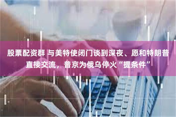 股票配资群 与美特使闭门谈到深夜、愿和特朗普直接交流，普京为俄乌停火“提条件”