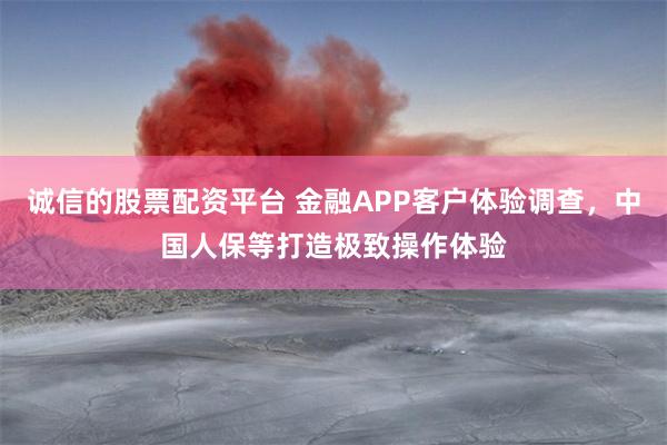 诚信的股票配资平台 金融APP客户体验调查，中国人保等打造极致操作体验