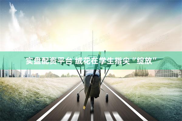 实盘配资平台 绒花在学生指尖“绽放”