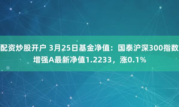 配资炒股开户 3月25日基金净值：国泰沪深300指数增强A最新净值1.2233，涨0.1%