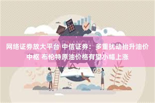 网络证劵放大平台 中信证券：多重扰动抬升油价中枢 布伦特原油价格有望小幅上涨