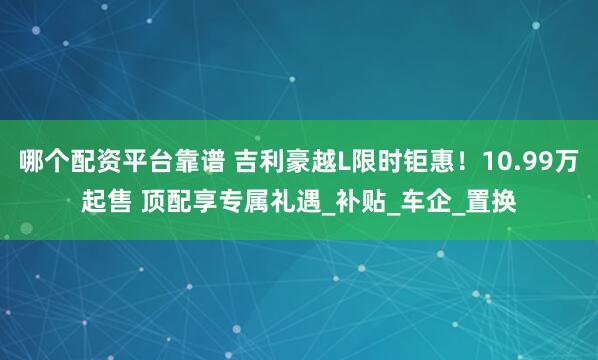 哪个配资平台靠谱 吉利豪越L限时钜惠！10.99万起售 顶配享专属礼遇_补贴_车企_置换
