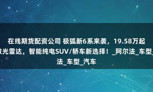 在线期货配资公司 极狐新6系来袭，19.58万起配3激光雷达，智能纯电SUV/轿车新选择！_阿尔法_车型_汽车