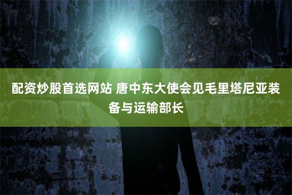 配资炒股首选网站 唐中东大使会见毛里塔尼亚装备与运输部长