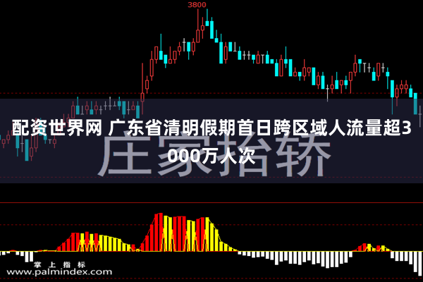配资世界网 广东省清明假期首日跨区域人流量超3000万人次