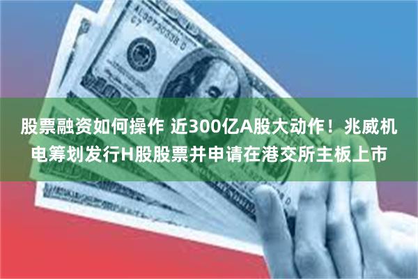 股票融资如何操作 近300亿A股大动作！兆威机电筹划发行H股股票并申请在港交所主板上市