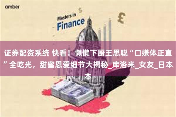 证券配资系统 快看！懒懒下厨王思聪“口嫌体正直”全吃光，甜蜜恩爱细节大揭秘_库洛米_女友_日本