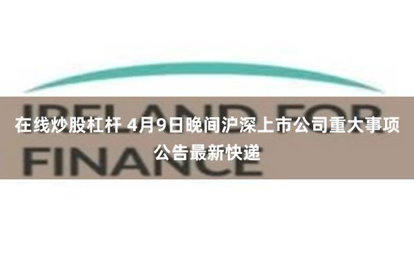 在线炒股杠杆 4月9日晚间沪深上市公司重大事项公告最新快递