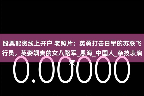 股票配资线上开户 老照片：英勇打击日军的苏联飞行员，英姿飒爽的女八路军_恩海_中国人_杂技表演