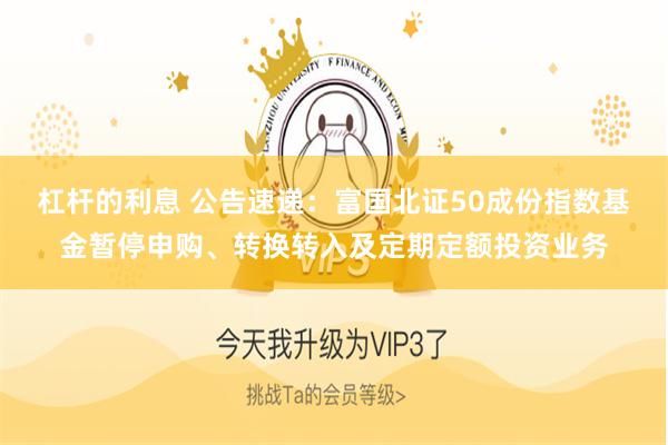 杠杆的利息 公告速递：富国北证50成份指数基金暂停申购、转换转入及定期定额投资业务