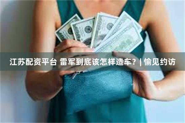 江苏配资平台 雷军到底该怎样造车？| 愉见约访