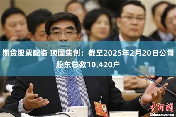 期货股票配资 顶固集创：截至2025年2月20日公司股东总数10,420户
