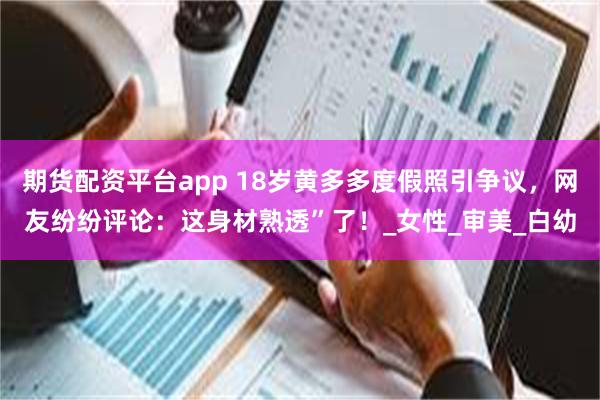 期货配资平台app 18岁黄多多度假照引争议，网友纷纷评论：这身材熟透”了！_女性_审美_白幼