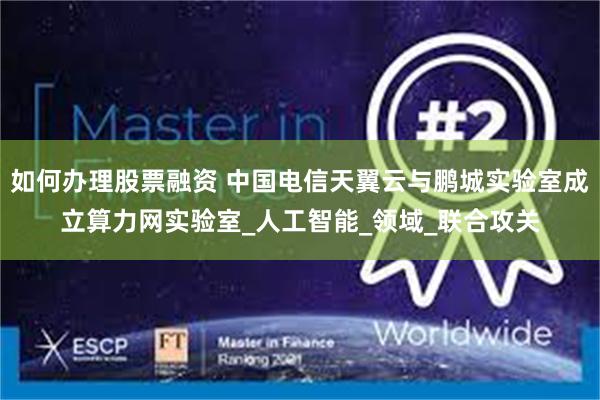 如何办理股票融资 中国电信天翼云与鹏城实验室成立算力网实验室_人工智能_领域_联合攻关