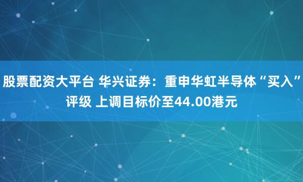 股票配资大平台 华兴证券：重申华虹半导体“买入”评级 上调目标价至44.00港元