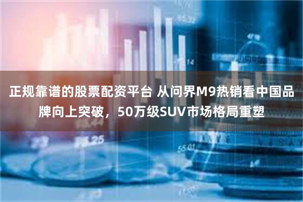 正规靠谱的股票配资平台 从问界M9热销看中国品牌向上突破，50万级SUV市场格局重塑