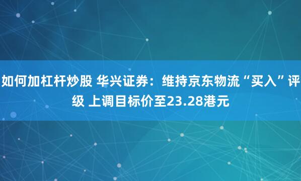 如何加杠杆炒股 华兴证券：维持京东物流“买入”评级 上调目标价至23.28港元