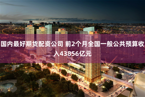 国内最好期货配资公司 前2个月全国一般公共预算收入43856亿元