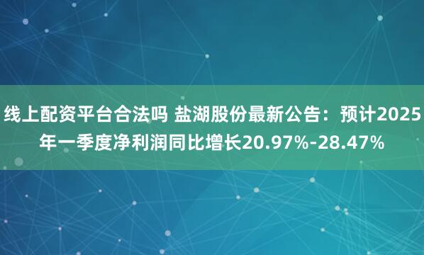 线上配资平台合法吗 盐湖股份最新公告：预计2025年一季度净利润同比增长20.97%-28.47%