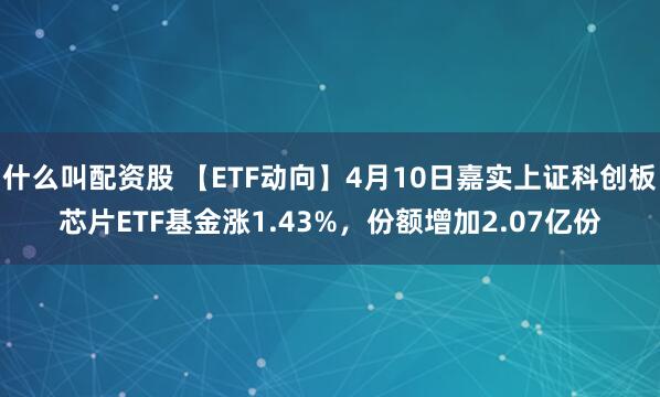 什么叫配资股 【ETF动向】4月10日嘉实上证科创板芯片ETF基金涨1.43%，份额增加2.07亿份