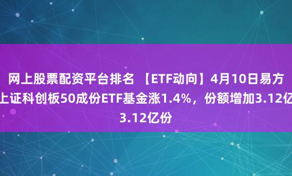 网上股票配资平台排名 【ETF动向】4月10日易方达上证科创板50成份ETF基金涨1.4%，份额增加3.12亿份