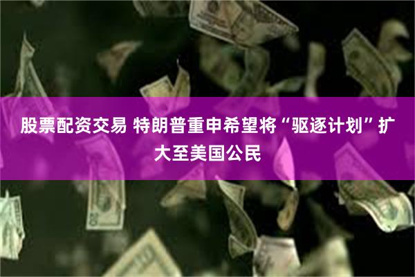 股票配资交易 特朗普重申希望将“驱逐计划”扩大至美国公民