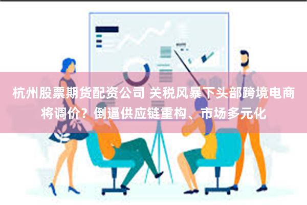 杭州股票期货配资公司 关税风暴下头部跨境电商将调价？倒逼供应链重构、市场多元化