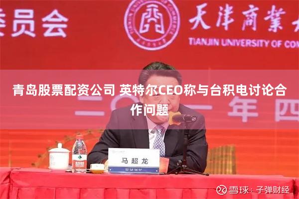 青岛股票配资公司 英特尔CEO称与台积电讨论合作问题