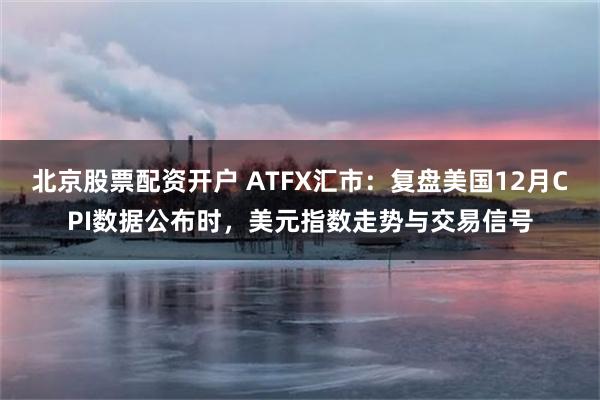 北京股票配资开户 ATFX汇市：复盘美国12月CPI数据公布时，美元指数走势与交易信号