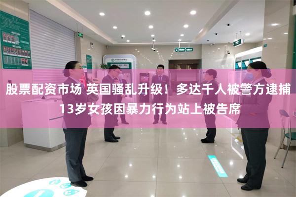 股票配资市场 英国骚乱升级！多达千人被警方逮捕 13岁女孩因暴力行为站上被告席
