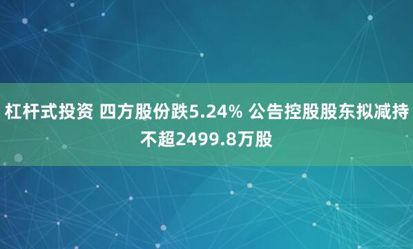 杠杆式投资 四方股份跌5.24% 公告控股股东拟减持不超2499.8万股