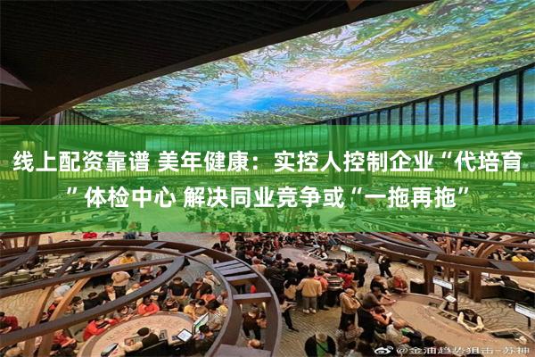 线上配资靠谱 美年健康：实控人控制企业“代培育”体检中心 解决同业竞争或“一拖再拖”