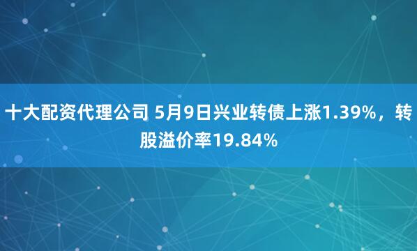 十大配资代理公司 5月9日兴业转债上涨1.39%，转股溢价率19.84%