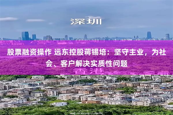 股票融资操作 远东控股蒋锡培：坚守主业，为社会、客户解决实质性问题