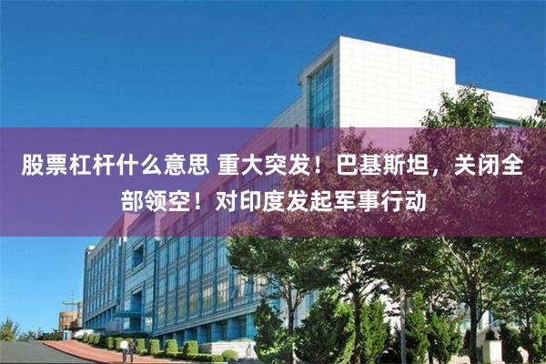 股票杠杆什么意思 重大突发！巴基斯坦，关闭全部领空！对印度发起军事行动