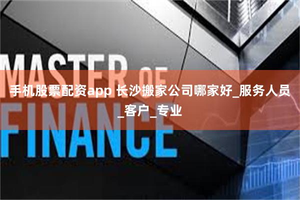 手机股票配资app 长沙搬家公司哪家好_服务人员_客户_专业