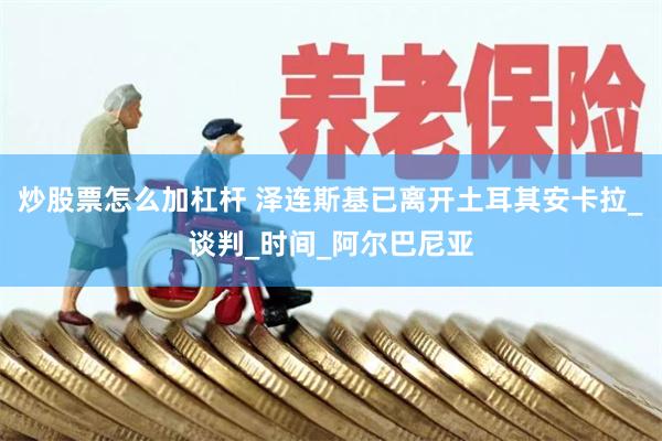 炒股票怎么加杠杆 泽连斯基已离开土耳其安卡拉_谈判_时间_阿尔巴尼亚