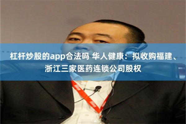 杠杆炒股的app合法吗 华人健康：拟收购福建、浙江三家医药连锁公司股权