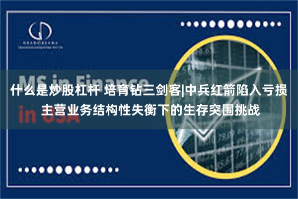 什么是炒股杠杆 培育钻三剑客|中兵红箭陷入亏损 主营业务结构性失衡下的生存突围挑战