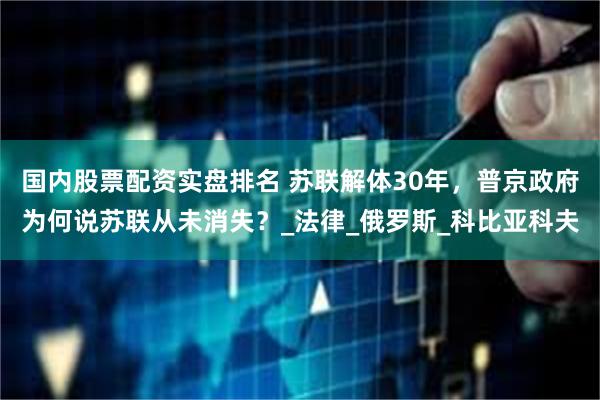 国内股票配资实盘排名 苏联解体30年，普京政府为何说苏联从未消失？_法律_俄罗斯_科比亚科夫