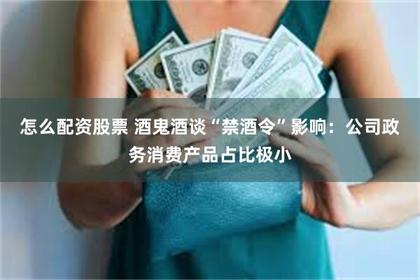 怎么配资股票 酒鬼酒谈“禁酒令”影响：公司政务消费产品占比极小
