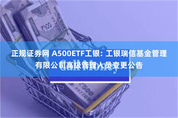 正规证券网 A500ETF工银: 工银瑞信基金管理有限公司高级管理人员变更公告