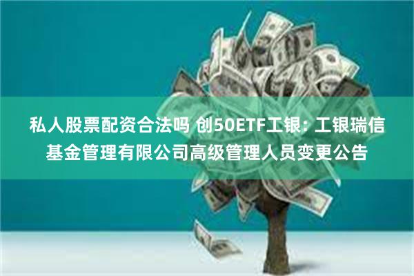 私人股票配资合法吗 创50ETF工银: 工银瑞信基金管理有限公司高级管理人员变更公告