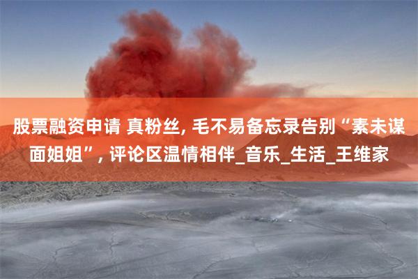 股票融资申请 真粉丝, 毛不易备忘录告别“素未谋面姐姐”, 评论区温情相伴_音乐_生活_王维家