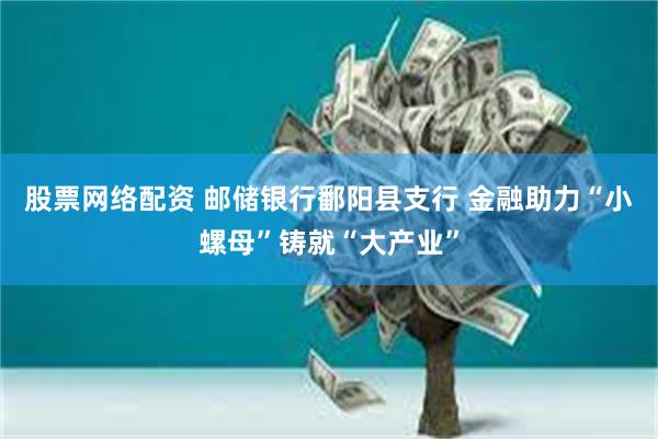 股票网络配资 邮储银行鄱阳县支行 金融助力“小螺母”铸就“大产业”
