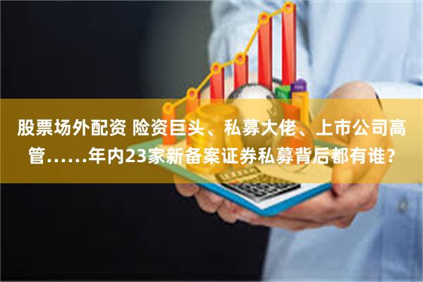 股票场外配资 险资巨头、私募大佬、上市公司高管……年内23家新备案证券私募背后都有谁？