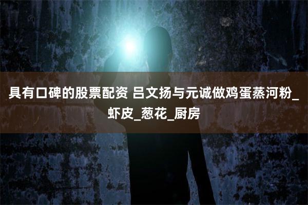 具有口碑的股票配资 吕文扬与元诚做鸡蛋蒸河粉_虾皮_葱花_厨房
