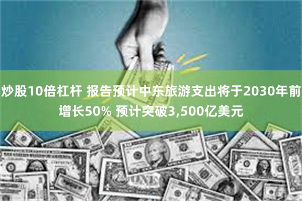 炒股10倍杠杆 报告预计中东旅游支出将于2030年前增长50% 预计突破3,500亿美元